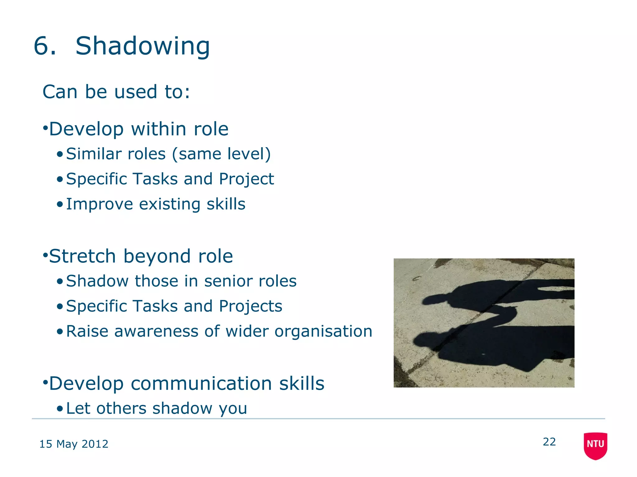 6. Shadowing
Can be used to:
•Develop within role
  • Similar roles (same level)
  • Specific Tasks and Project
  • Improve existing skills


•Stretch beyond role
  • Shadow those in senior roles
  • Specific Tasks and Projects
  • Raise awareness of wider organisation


•Develop communication skills
  • Let others shadow you

15 May 2012                                 22
 