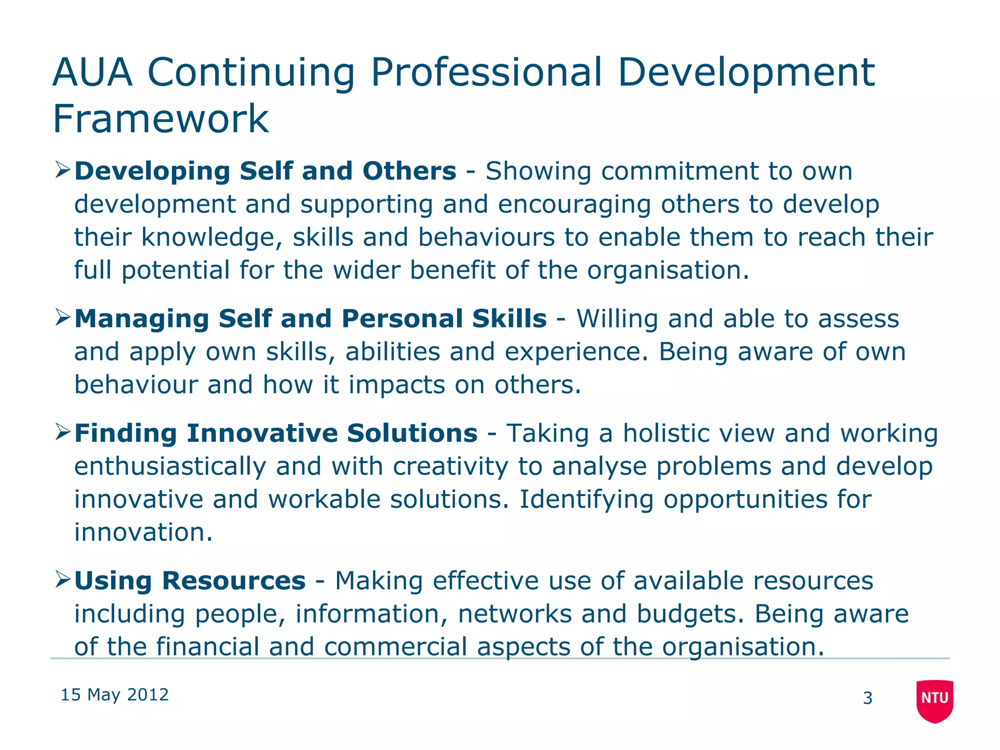 AUA Continuing Professional Development
Framework
Developing Self and Others - Showing commitment to own
 development and supporting and encouraging others to develop
 their knowledge, skills and behaviours to enable them to reach their
 full potential for the wider benefit of the organisation.
Managing Self and Personal Skills - Willing and able to assess
 and apply own skills, abilities and experience. Being aware of own
 behaviour and how it impacts on others.
Finding Innovative Solutions - Taking a holistic view and working
 enthusiastically and with creativity to analyse problems and develop
 innovative and workable solutions. Identifying opportunities for
 innovation.
Using Resources - Making effective use of available resources
 including people, information, networks and budgets. Being aware
 of the financial and commercial aspects of the organisation.
15 May 2012                                                    3
 