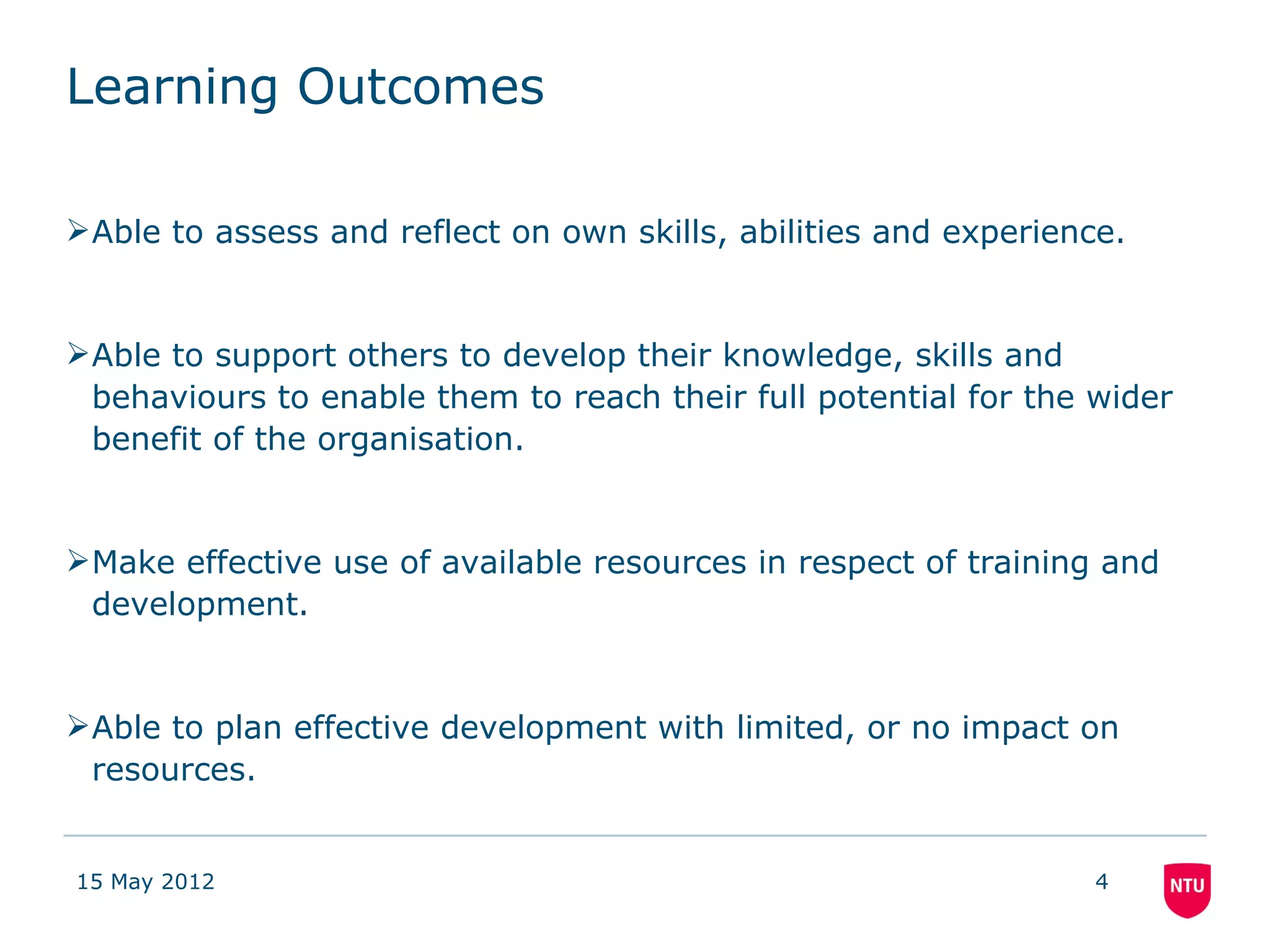 Learning Outcomes

Able to assess and reflect on own skills, abilities and experience.


Able to support others to develop their knowledge, skills and
 behaviours to enable them to reach their full potential for the wider
 benefit of the organisation.


Make effective use of available resources in respect of training and
 development.


Able to plan effective development with limited, or no impact on
 resources.


15 May 2012                                                       4
 