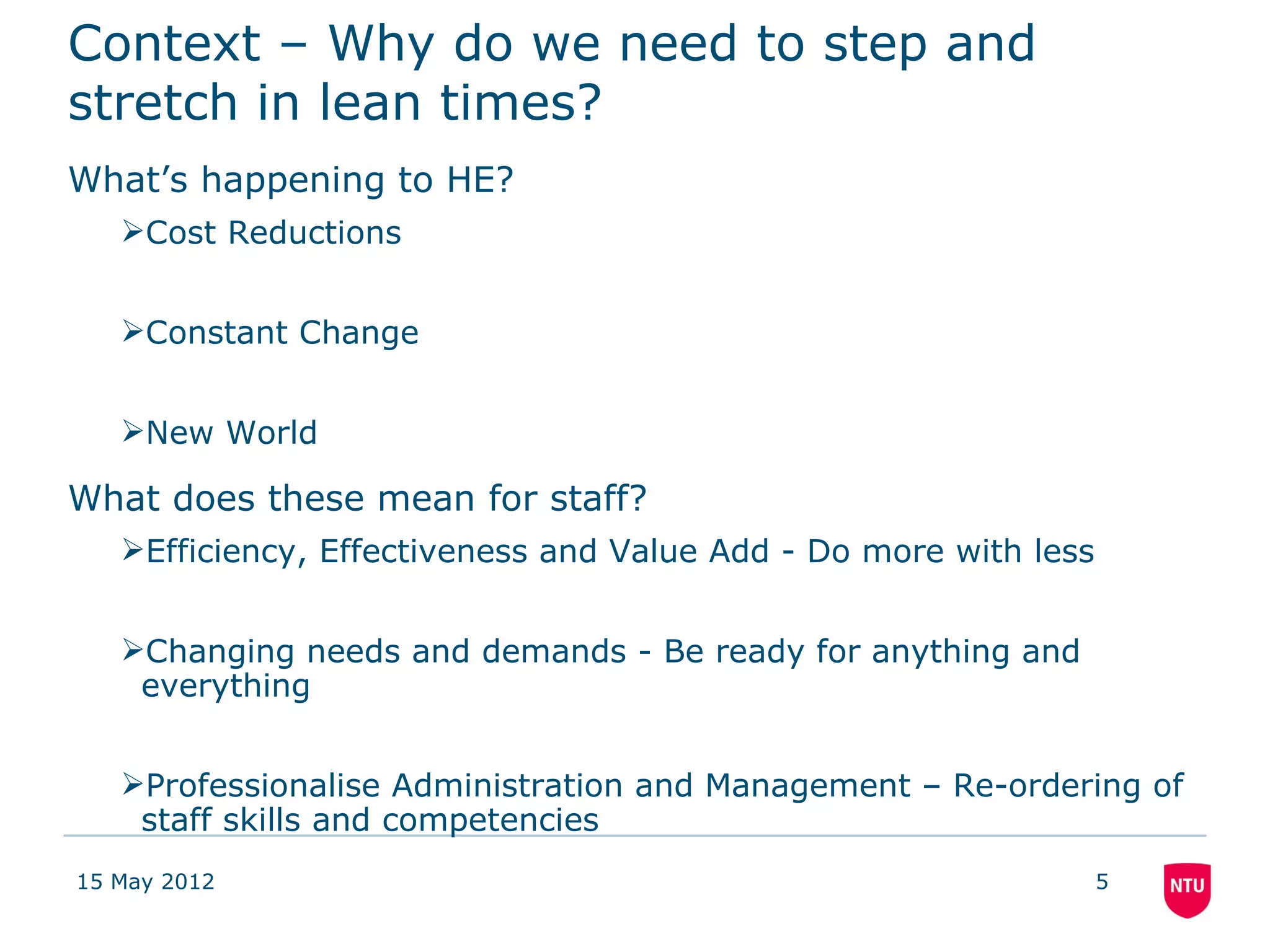 Context – Why do we need to step and
stretch in lean times?
What’s happening to HE?
   Cost Reductions


   Constant Change


   New World

What does these mean for staff?
   Efficiency, Effectiveness and Value Add - Do more with less


   Changing needs and demands - Be ready for anything and
    everything


   Professionalise Administration and Management – Re-ordering of
    staff skills and competencies
15 May 2012                                                       5
 