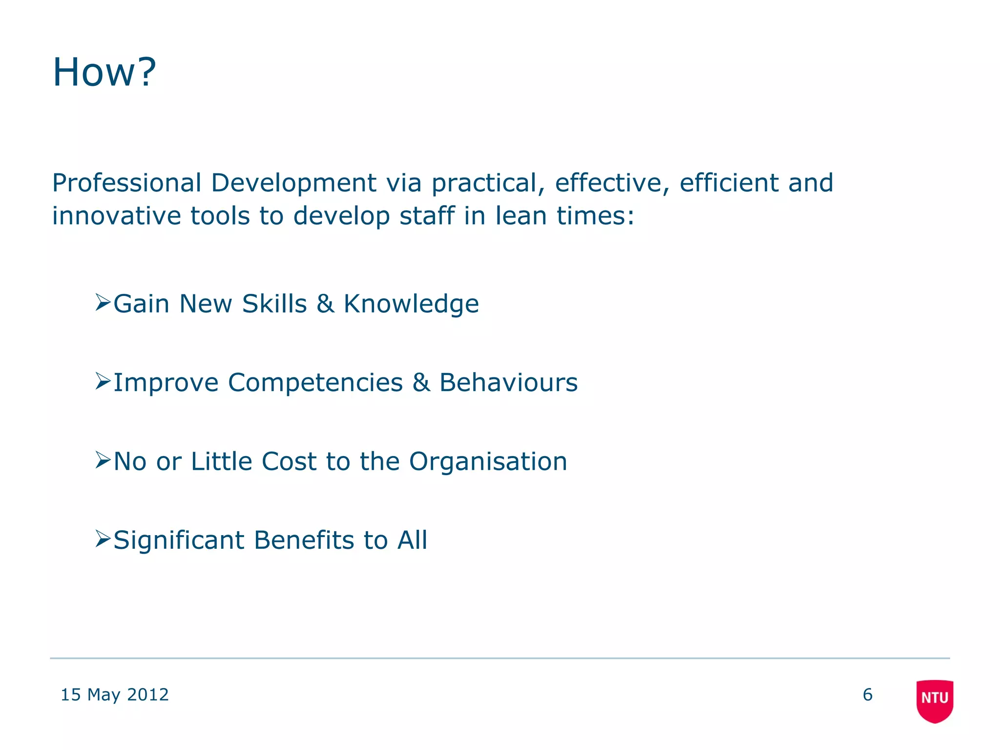 How?

Professional Development via practical, effective, efficient and
innovative tools to develop staff in lean times:


   Gain New Skills & Knowledge


   Improve Competencies & Behaviours


   No or Little Cost to the Organisation


   Significant Benefits to All




15 May 2012                                                        6
 