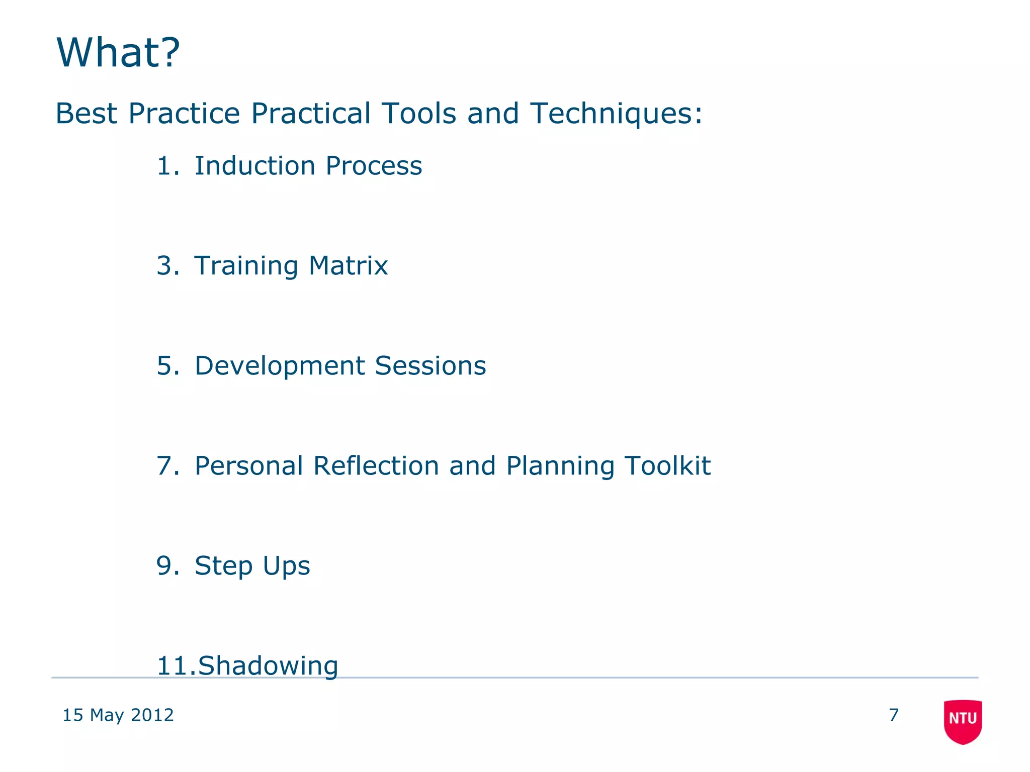 What?
Best Practice Practical Tools and Techniques:
         1. Induction Process


         3. Training Matrix


         5. Development Sessions


         7. Personal Reflection and Planning Toolkit


         9. Step Ups


         11.Shadowing
15 May 2012                                            7
 