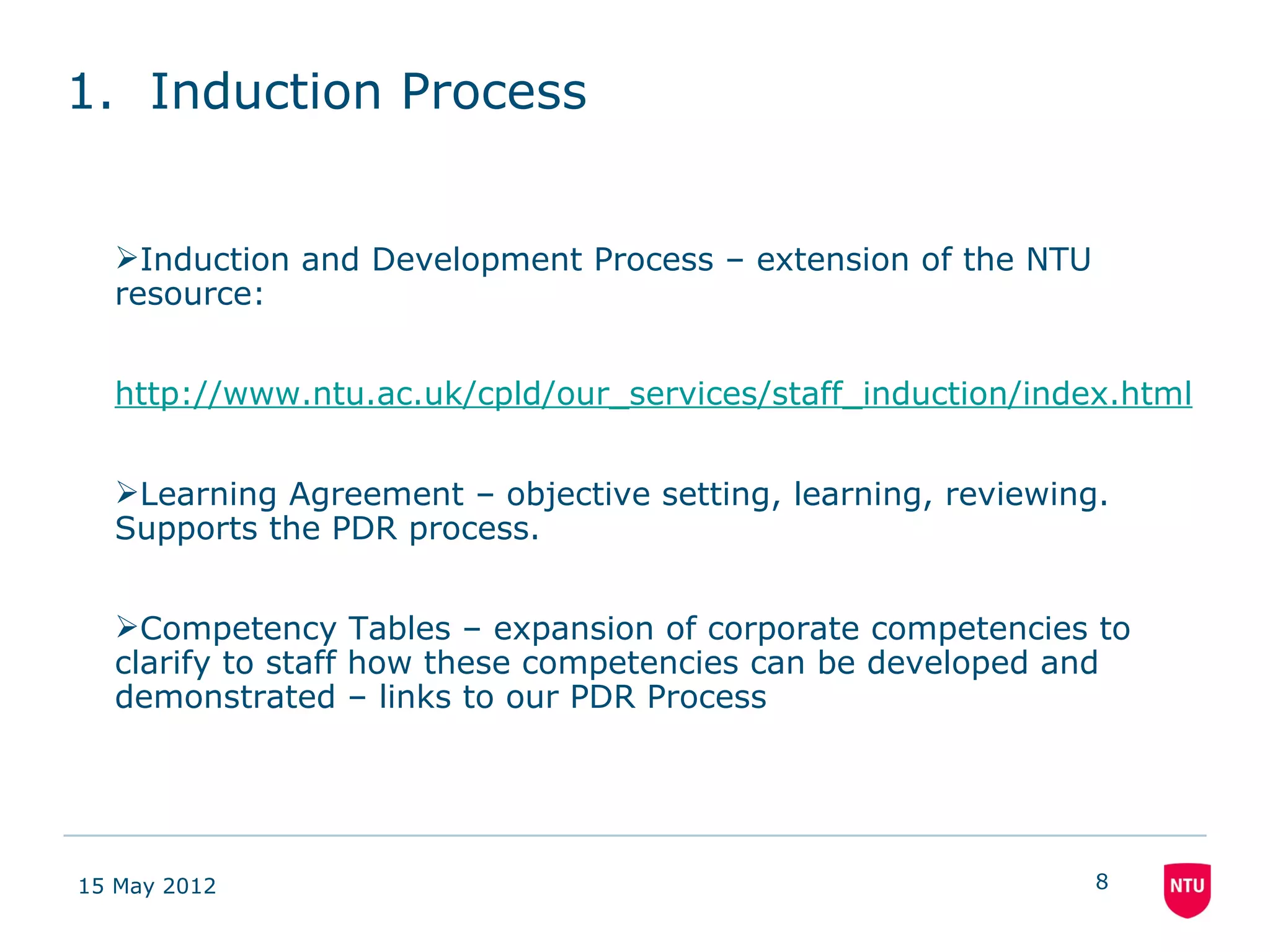 1. Induction Process


  Induction and Development Process – extension of the NTU
  resource:


  http://www.ntu.ac.uk/cpld/our_services/staff_induction/index.html


  Learning Agreement – objective setting, learning, reviewing.
  Supports the PDR process.


  Competency Tables – expansion of corporate competencies to
  clarify to staff how these competencies can be developed and
  demonstrated – links to our PDR Process




15 May 2012                                                   8
 