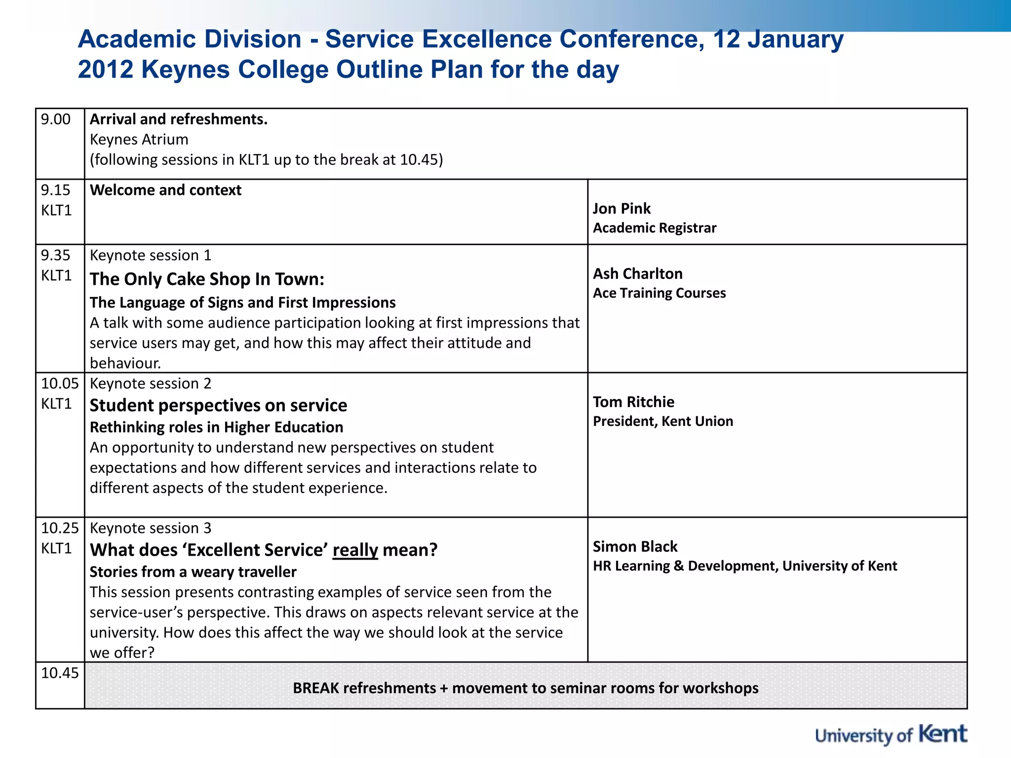 Academic Division - Service Excellence Conference, 12 January
2012 Keynes College Outline Plan for the day
9.00 Arrival and refreshments.
Keynes Atrium
(following sessions in KLT1 up to the break at 10.45)
9.15
KLT1
Welcome and context
Jon Pink
Academic Registrar
9.35
KLT1
Keynote session 1
The Only Cake Shop In Town:
The Language of Signs and First Impressions
A talk with some audience participation looking at first impressions that
service users may get, and how this may affect their attitude and
behaviour.
Ash Charlton
Ace Training Courses
10.05
KLT1
Keynote session 2
Student perspectives on service
Rethinking roles in Higher Education
An opportunity to understand new perspectives on student
expectations and how different services and interactions relate to
different aspects of the student experience.
Tom Ritchie
President, Kent Union
10.25
KLT1
Keynote session 3
What does ‘Excellent Service’ really mean?
Stories from a weary traveller
This session presents contrasting examples of service seen from the
service-user’s perspective. This draws on aspects relevant service at the
university. How does this affect the way we should look at the service
we offer?
Simon Black
HR Learning & Development, University of Kent
10.45
BREAK refreshments + movement to seminar rooms for workshops
 