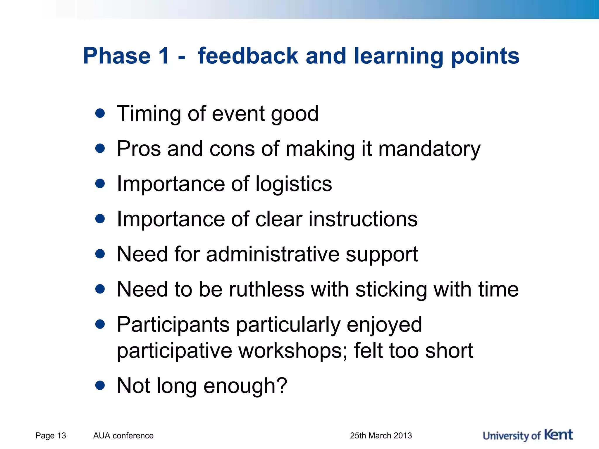 Phase 1 - feedback and learning points
AUA conference 25th March 2013Page 13
• Timing of event good
• Pros and cons of making it mandatory
• Importance of logistics
• Importance of clear instructions
• Need for administrative support
• Need to be ruthless with sticking with time
• Participants particularly enjoyed
participative workshops; felt too short
• Not long enough?
 