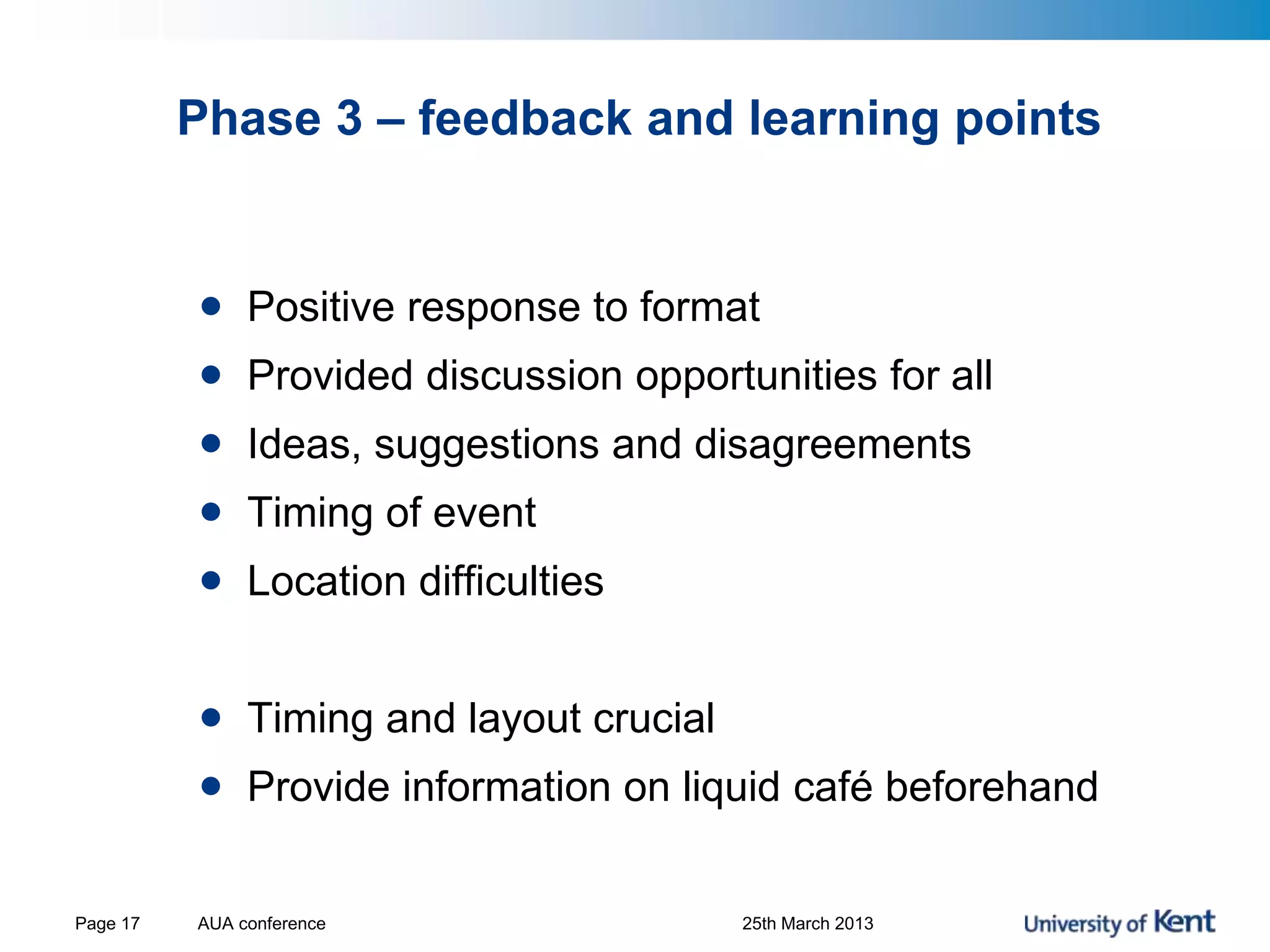 Phase 3 – feedback and learning points
• Positive response to format
• Provided discussion opportunities for all
• Ideas, suggestions and disagreements
• Timing of event
• Location difficulties
• Timing and layout crucial
• Provide information on liquid café beforehand
AUA conference 25th March 2013Page 17
 
