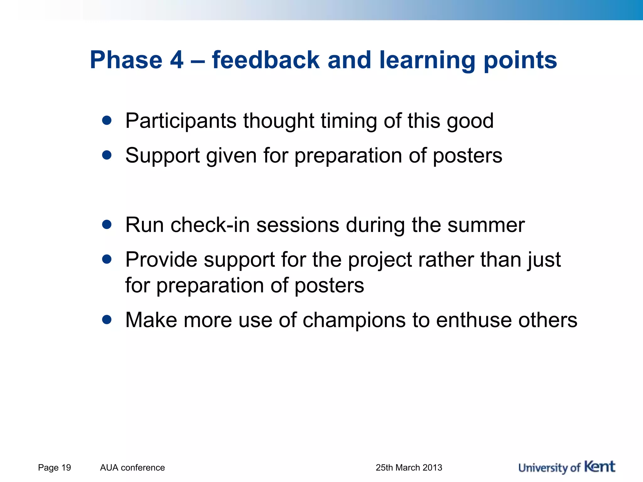 Phase 4 – feedback and learning points
• Participants thought timing of this good
• Support given for preparation of posters
• Run check-in sessions during the summer
• Provide support for the project rather than just
for preparation of posters
• Make more use of champions to enthuse others
AUA conference 25th March 2013Page 19
 