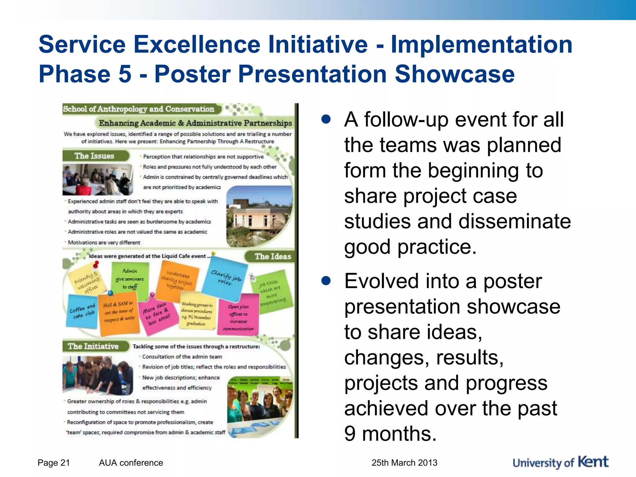 Service Excellence Initiative - Implementation
Phase 5 - Poster Presentation Showcase
AUA conference 25th March 2013Page 21
• A follow-up event for all
the teams was planned
form the beginning to
share project case
studies and disseminate
good practice.
• Evolved into a poster
presentation showcase
to share ideas,
changes, results,
projects and progress
achieved over the past
9 months.
 