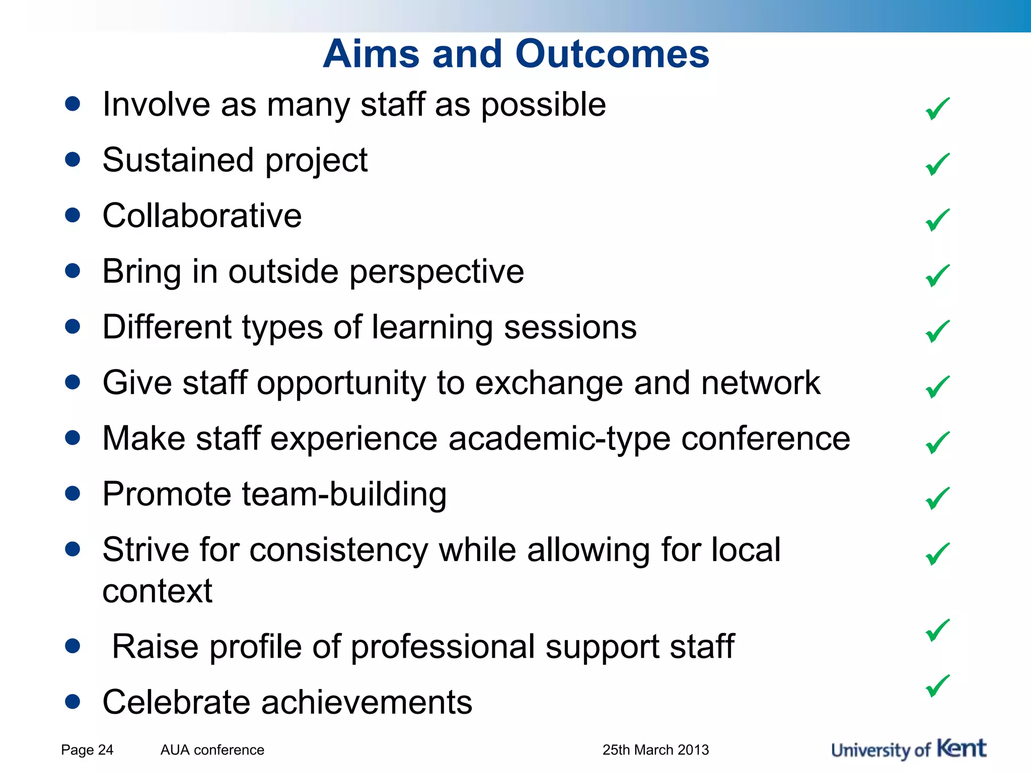 Aims and Outcomes
• Involve as many staff as possible
• Sustained project
• Collaborative
• Bring in outside perspective
• Different types of learning sessions
• Give staff opportunity to exchange and network
• Make staff experience academic-type conference
• Promote team-building
• Strive for consistency while allowing for local
context
• Raise profile of professional support staff
• Celebrate achievements











AUA conference 25th March 2013Page 24
 