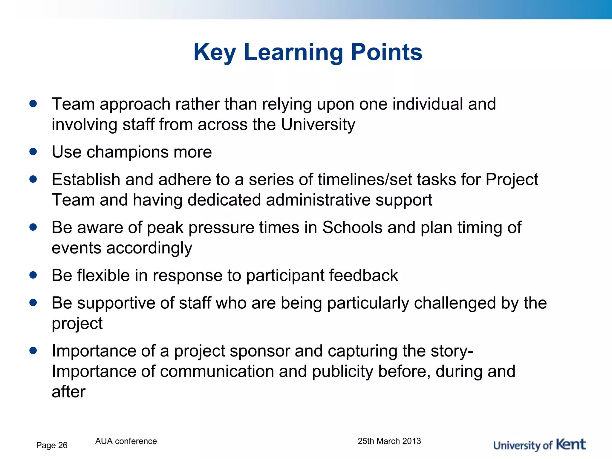Key Learning Points
• Team approach rather than relying upon one individual and
involving staff from across the University
• Use champions more
• Establish and adhere to a series of timelines/set tasks for Project
Team and having dedicated administrative support
• Be aware of peak pressure times in Schools and plan timing of
events accordingly
• Be flexible in response to participant feedback
• Be supportive of staff who are being particularly challenged by the
project
• Importance of a project sponsor and capturing the story-
Importance of communication and publicity before, during and
after
AUA conference 25th March 2013Page 26
 
