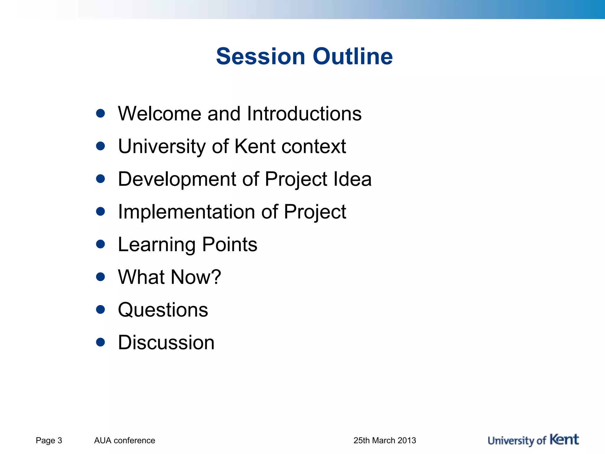 Session Outline
• Welcome and Introductions
• University of Kent context
• Development of Project Idea
• Implementation of Project
• Learning Points
• What Now?
• Questions
• Discussion
AUA conference 25th March 2013Page 3
 