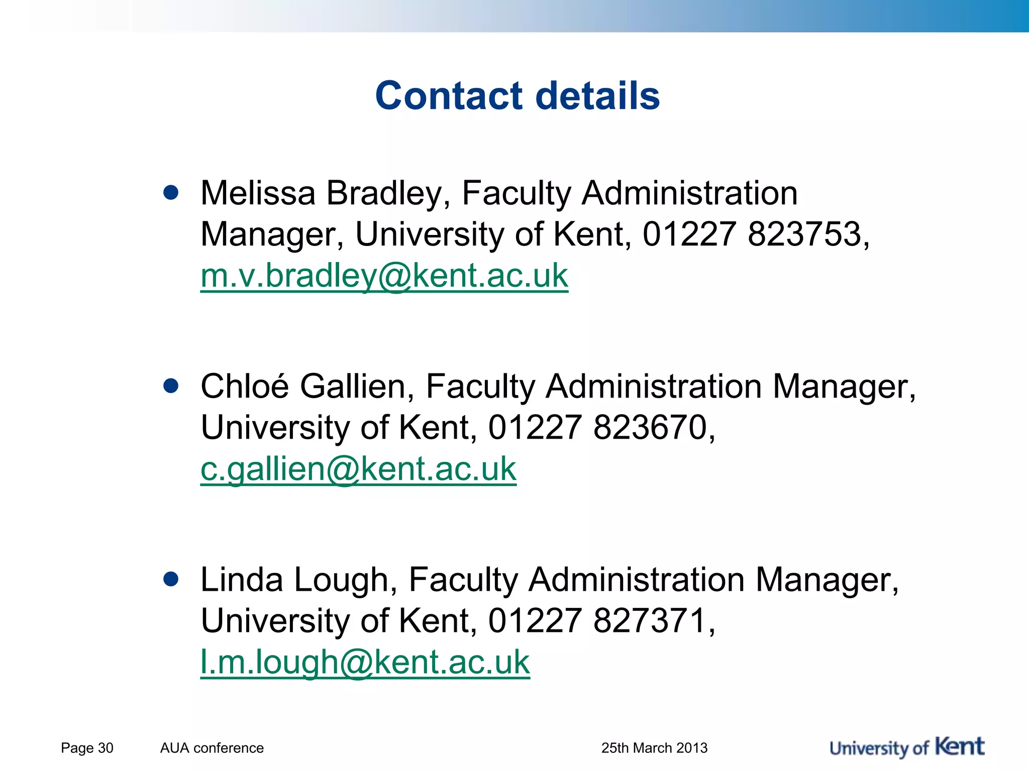 Contact details
• Melissa Bradley, Faculty Administration
Manager, University of Kent, 01227 823753,
m.v.bradley@kent.ac.uk
• Chloé Gallien, Faculty Administration Manager,
University of Kent, 01227 823670,
c.gallien@kent.ac.uk
• Linda Lough, Faculty Administration Manager,
University of Kent, 01227 827371,
l.m.lough@kent.ac.uk
AUA conference 25th March 2013Page 30
 