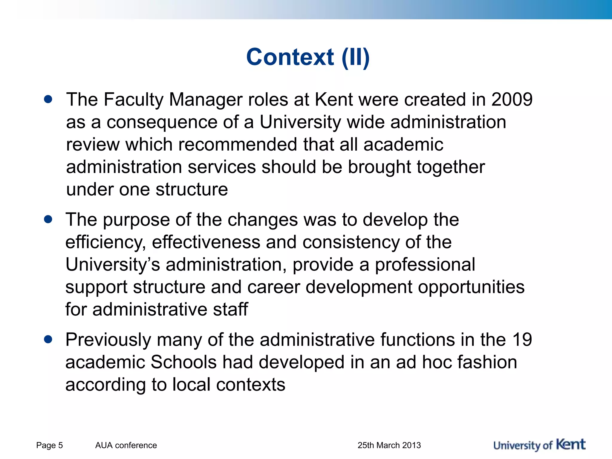 Context (II)
AUA conference 25th March 2013Page 5
• The Faculty Manager roles at Kent were created in 2009
as a consequence of a University wide administration
review which recommended that all academic
administration services should be brought together
under one structure
• The purpose of the changes was to develop the
efficiency, effectiveness and consistency of the
University’s administration, provide a professional
support structure and career development opportunities
for administrative staff
• Previously many of the administrative functions in the 19
academic Schools had developed in an ad hoc fashion
according to local contexts
 