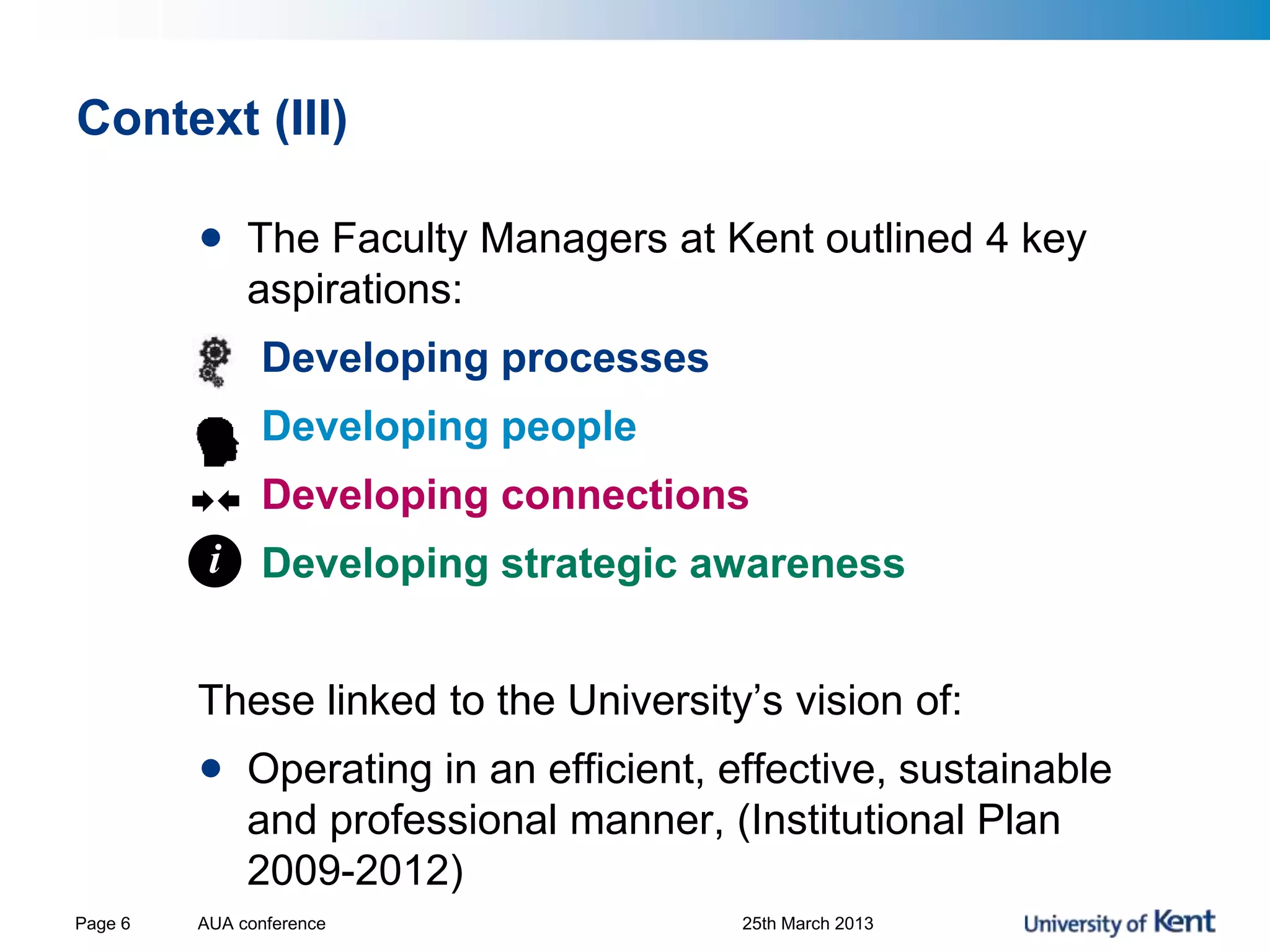 Context (III)
• The Faculty Managers at Kent outlined 4 key
aspirations:
Developing processes
Developing people
Developing connections
Developing strategic awareness
These linked to the University’s vision of:
• Operating in an efficient, effective, sustainable
and professional manner, (Institutional Plan
2009-2012)
AUA conference 25th March 2013Page 6
i
 