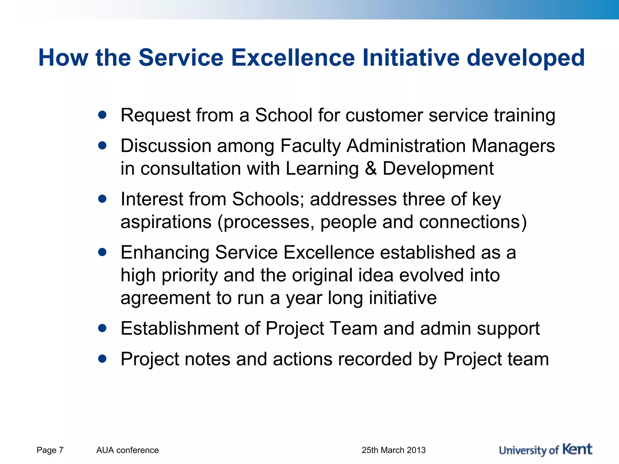 How the Service Excellence Initiative developed
• Request from a School for customer service training
• Discussion among Faculty Administration Managers
in consultation with Learning & Development
• Interest from Schools; addresses three of key
aspirations (processes, people and connections)
• Enhancing Service Excellence established as a
high priority and the original idea evolved into
agreement to run a year long initiative
• Establishment of Project Team and admin support
• Project notes and actions recorded by Project team
AUA conference 25th March 2013Page 7
 