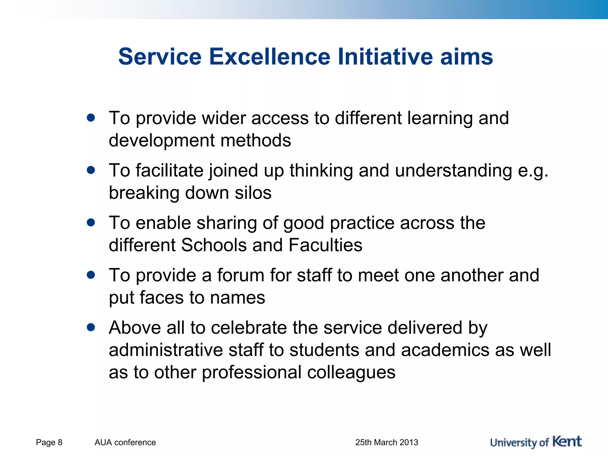 Service Excellence Initiative aims
AUA conference 25th March 2013Page 8
• To provide wider access to different learning and
development methods
• To facilitate joined up thinking and understanding e.g.
breaking down silos
• To enable sharing of good practice across the
different Schools and Faculties
• To provide a forum for staff to meet one another and
put faces to names
• Above all to celebrate the service delivered by
administrative staff to students and academics as well
as to other professional colleagues
 