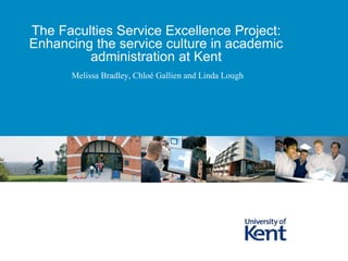 Melissa Bradley, Chloé Gallien and Linda Lough
The Faculties Service Excellence Project:
Enhancing the service culture in academic
administration at Kent
 