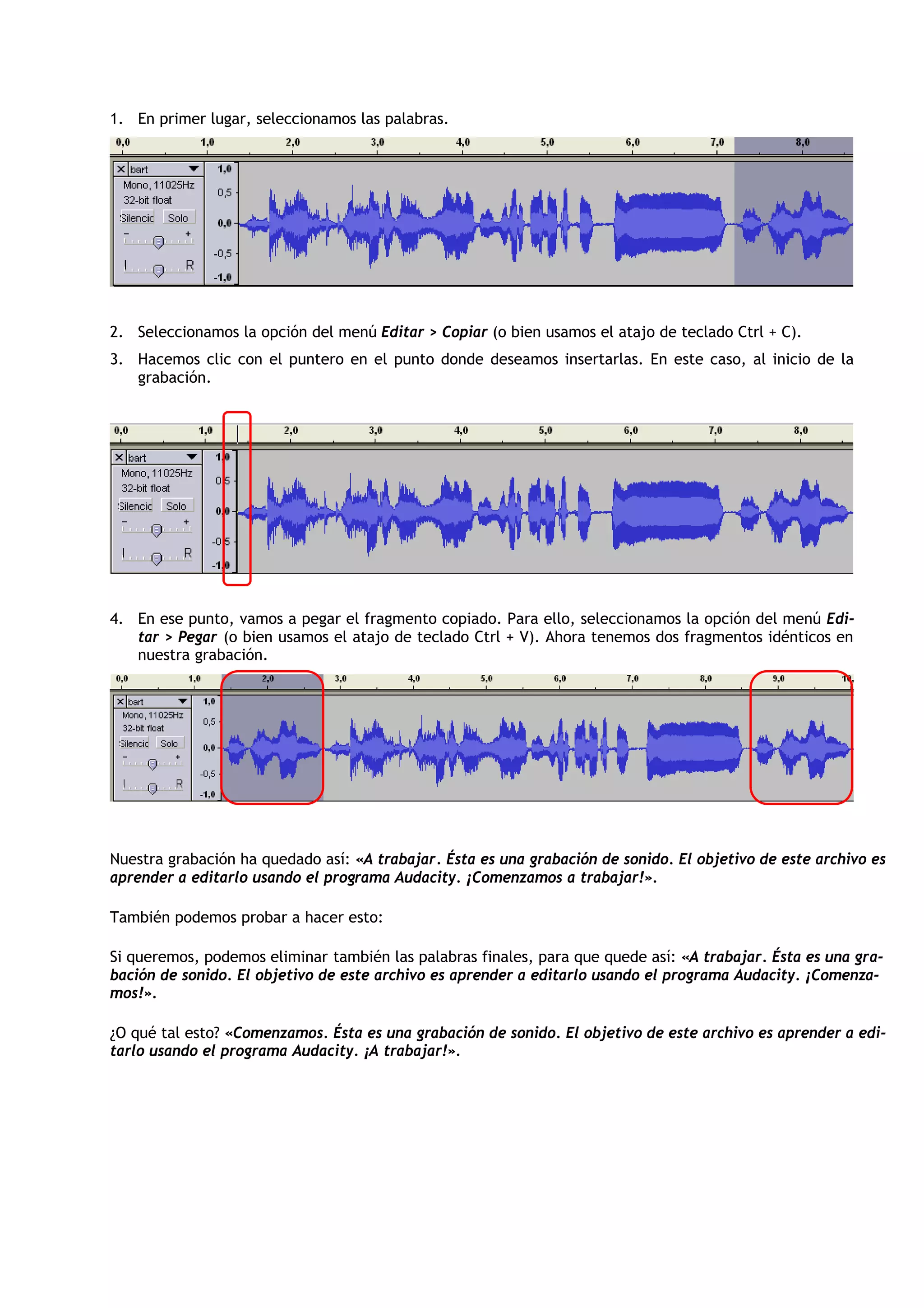 1. En primer lugar, seleccionamos las palabras.
2. Seleccionamos la opción del menú Editar > Copiar (o bien usamos el atajo de teclado Ctrl + C).
3. Hacemos clic con el puntero en el punto donde deseamos insertarlas. En este caso, al inicio de la
grabación.
4. En ese punto, vamos a pegar el fragmento copiado. Para ello, seleccionamos la opción del menú Edi-
tar > Pegar (o bien usamos el atajo de teclado Ctrl + V). Ahora tenemos dos fragmentos idénticos en
nuestra grabación.
Nuestra grabación ha quedado así: «A trabajar. Ésta es una grabación de sonido. El objetivo de este archivo es
aprender a editarlo usando el programa Audacity. ¡Comenzamos a trabajar!».
También podemos probar a hacer esto:
Si queremos, podemos eliminar también las palabras finales, para que quede así: «A trabajar. Ésta es una gra-
bación de sonido. El objetivo de este archivo es aprender a editarlo usando el programa Audacity. ¡Comenza-
mos!».
¿O qué tal esto? «Comenzamos. Ésta es una grabación de sonido. El objetivo de este archivo es aprender a edi-
tarlo usando el programa Audacity. ¡A trabajar!».
 