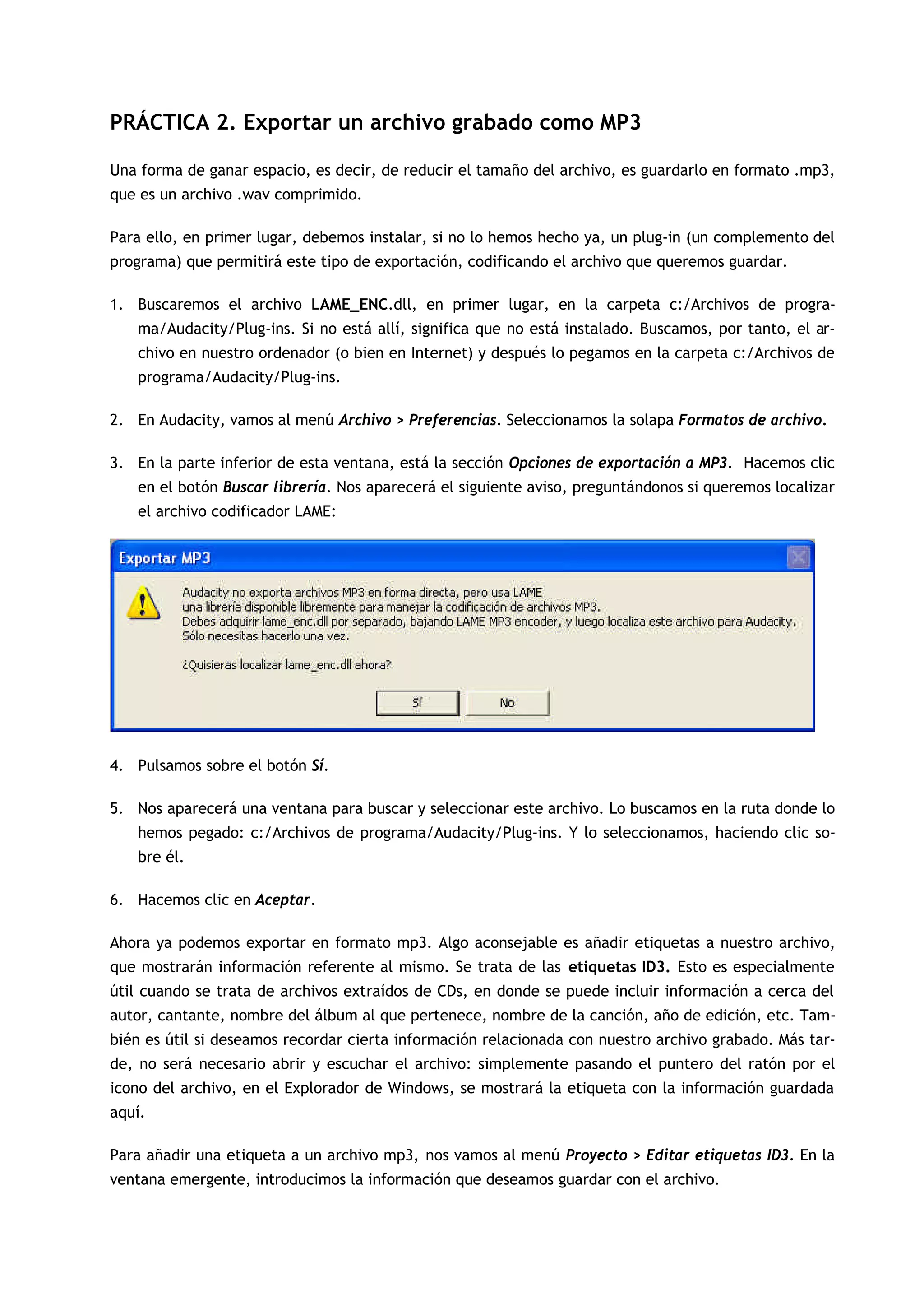 PRÁCTICA 2. Exportar un archivo grabado como MP3
Una forma de ganar espacio, es decir, de reducir el tamaño del archivo, es guardarlo en formato .mp3,
que es un archivo .wav comprimido.
Para ello, en primer lugar, debemos instalar, si no lo hemos hecho ya, un plug-in (un complemento del
programa) que permitirá este tipo de exportación, codificando el archivo que queremos guardar.
1. Buscaremos el archivo LAME_ENC.dll, en primer lugar, en la carpeta c:/Archivos de progra-
ma/Audacity/Plug-ins. Si no está allí, significa que no está instalado. Buscamos, por tanto, el ar-
chivo en nuestro ordenador (o bien en Internet) y después lo pegamos en la carpeta c:/Archivos de
programa/Audacity/Plug-ins.
2. En Audacity, vamos al menú Archivo > Preferencias. Seleccionamos la solapa Formatos de archivo.
3. En la parte inferior de esta ventana, está la sección Opciones de exportación a MP3. Hacemos clic
en el botón Buscar librería. Nos aparecerá el siguiente aviso, preguntándonos si queremos localizar
el archivo codificador LAME:
4. Pulsamos sobre el botón Sí.
5. Nos aparecerá una ventana para buscar y seleccionar este archivo. Lo buscamos en la ruta donde lo
hemos pegado: c:/Archivos de programa/Audacity/Plug-ins. Y lo seleccionamos, haciendo clic so-
bre él.
6. Hacemos clic en Aceptar.
Ahora ya podemos exportar en formato mp3. Algo aconsejable es añadir etiquetas a nuestro archivo,
que mostrarán información referente al mismo. Se trata de las etiquetas ID3. Esto es especialmente
útil cuando se trata de archivos extraídos de CDs, en donde se puede incluir información a cerca del
autor, cantante, nombre del álbum al que pertenece, nombre de la canción, año de edición, etc. Tam-
bién es útil si deseamos recordar cierta información relacionada con nuestro archivo grabado. Más tar-
de, no será necesario abrir y escuchar el archivo: simplemente pasando el puntero del ratón por el
icono del archivo, en el Explorador de Windows, se mostrará la etiqueta con la información guardada
aquí.
Para añadir una etiqueta a un archivo mp3, nos vamos al menú Proyecto > Editar etiquetas ID3. En la
ventana emergente, introducimos la información que deseamos guardar con el archivo.
 