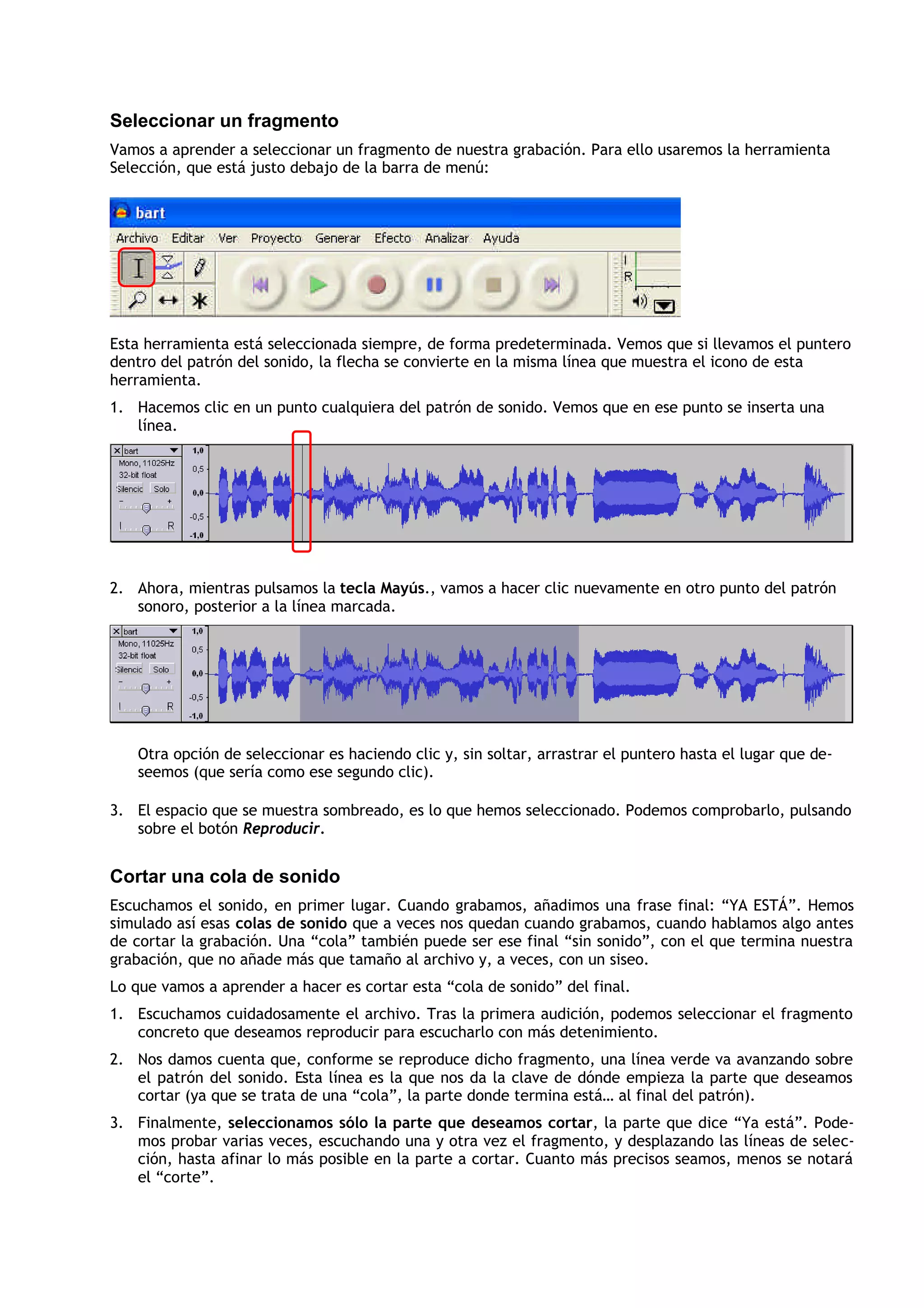 Seleccionar un fragmento
Vamos a aprender a seleccionar un fragmento de nuestra grabación. Para ello usaremos la herramienta
Selección, que está justo debajo de la barra de menú:
Esta herramienta está seleccionada siempre, de forma predeterminada. Vemos que si llevamos el puntero
dentro del patrón del sonido, la flecha se convierte en la misma línea que muestra el icono de esta
herramienta.
1. Hacemos clic en un punto cualquiera del patrón de sonido. Vemos que en ese punto se inserta una
línea.
2. Ahora, mientras pulsamos la tecla Mayús., vamos a hacer clic nuevamente en otro punto del patrón
sonoro, posterior a la línea marcada.
Otra opción de seleccionar es haciendo clic y, sin soltar, arrastrar el puntero hasta el lugar que de-
seemos (que sería como ese segundo clic).
3. El espacio que se muestra sombreado, es lo que hemos seleccionado. Podemos comprobarlo, pulsando
sobre el botón Reproducir.
Cortar una cola de sonido
Escuchamos el sonido, en primer lugar. Cuando grabamos, añadimos una frase final: “YA ESTÁ”. Hemos
simulado así esas colas de sonido que a veces nos quedan cuando grabamos, cuando hablamos algo antes
de cortar la grabación. Una “cola” también puede ser ese final “sin sonido”, con el que termina nuestra
grabación, que no añade más que tamaño al archivo y, a veces, con un siseo.
Lo que vamos a aprender a hacer es cortar esta “cola de sonido” del final.
1. Escuchamos cuidadosamente el archivo. Tras la primera audición, podemos seleccionar el fragmento
concreto que deseamos reproducir para escucharlo con más detenimiento.
2. Nos damos cuenta que, conforme se reproduce dicho fragmento, una línea verde va avanzando sobre
el patrón del sonido. Esta línea es la que nos da la clave de dónde empieza la parte que deseamos
cortar (ya que se trata de una “cola”, la parte donde termina está… al final del patrón).
3. Finalmente, seleccionamos sólo la parte que deseamos cortar, la parte que dice “Ya está”. Pode-
mos probar varias veces, escuchando una y otra vez el fragmento, y desplazando las líneas de selec-
ción, hasta afinar lo más posible en la parte a cortar. Cuanto más precisos seamos, menos se notará
el “corte”.
 