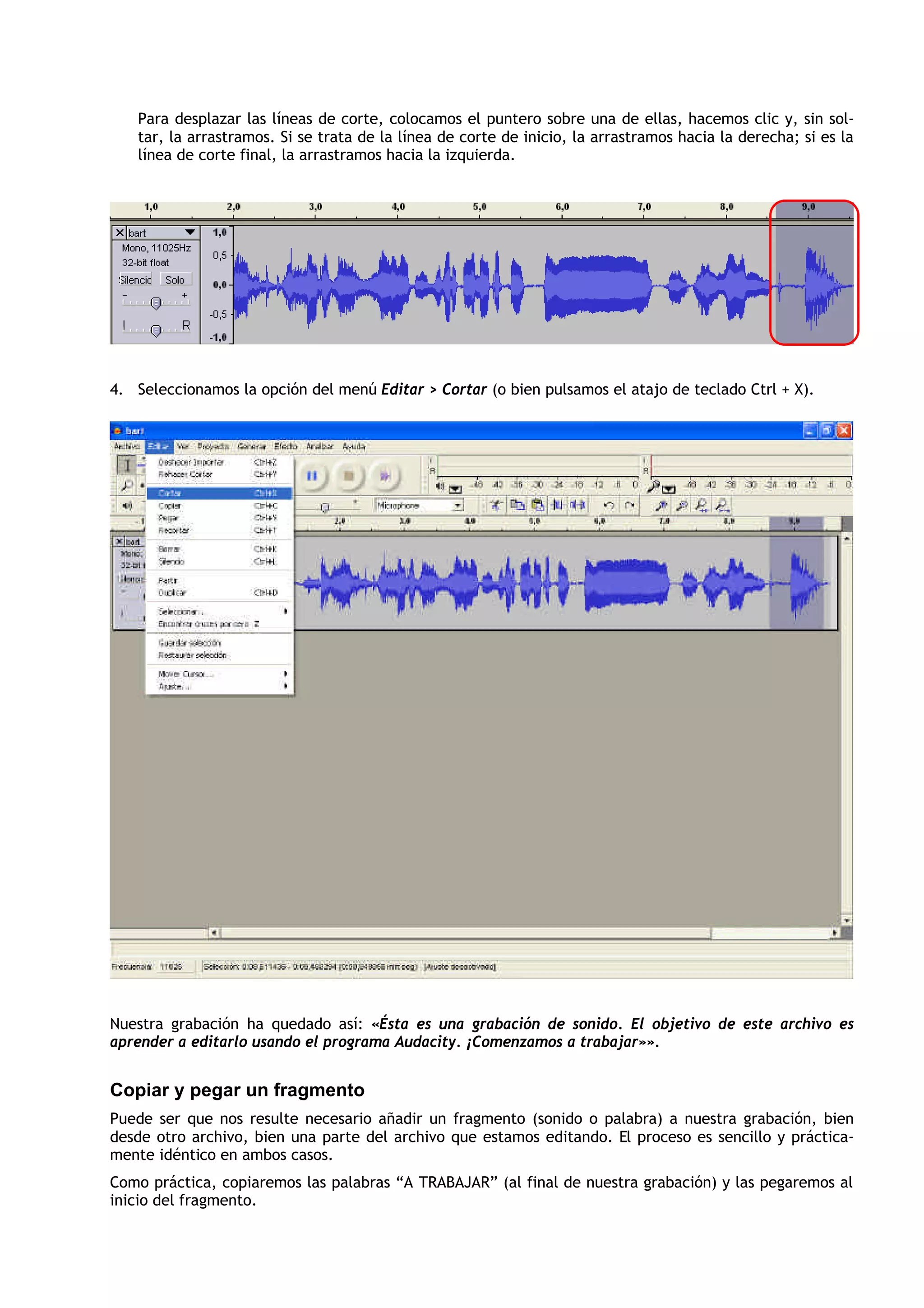 Para desplazar las líneas de corte, colocamos el puntero sobre una de ellas, hacemos clic y, sin sol-
tar, la arrastramos. Si se trata de la línea de corte de inicio, la arrastramos hacia la derecha; si es la
línea de corte final, la arrastramos hacia la izquierda.
4. Seleccionamos la opción del menú Editar > Cortar (o bien pulsamos el atajo de teclado Ctrl + X).
Nuestra grabación ha quedado así: «Ésta es una grabación de sonido. El objetivo de este archivo es
aprender a editarlo usando el programa Audacity. ¡Comenzamos a trabajar»».
Copiar y pegar un fragmento
Puede ser que nos resulte necesario añadir un fragmento (sonido o palabra) a nuestra grabación, bien
desde otro archivo, bien una parte del archivo que estamos editando. El proceso es sencillo y práctica-
mente idéntico en ambos casos.
Como práctica, copiaremos las palabras “A TRABAJAR” (al final de nuestra grabación) y las pegaremos al
inicio del fragmento.
 