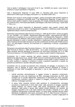 Vista la tabella 3 dell’allegato 5 alla parte III del D. Lgs. 152/2006 che riporta i valori limite di
emissione in acque superficiali e in fognatura;
Visto il Regolamento Regionale 10 luglio 2009 n.4 “Disciplina delle acque meteoriche di
dilavamento e delle acque di lavaggio aree esterne” (l.r. 28 ottobre 2008 n.39 );
Rilevato che le acque di “prima pioggia e lavaggio”, qualora provengano dalle superfici scolanti di
insediamenti e installazioni individuate all’art. 7 del Regolamento Regionale 10 luglio 2009 n 4,
devono essere gestite e trattate in modo da garantire che l’impatto ambientale delle stesse acque
sia contenuto entro i limiti fissati dalla tabella 3 dell’Allegato 5 alla Parte III del D.Lgs. 3 aprile 2006
n. 152 e s.m.i.;
Rilevato che le acque meteoriche di dilavamento ricadenti sulle superfici scolanti degli
insediamenti produttivi di cui all’art. 7 del Regolamento Regionale n. 4/2009 sono state indicate dal
regolamento stesso a rischio di contaminazione;
Richiamato il provvedimento della Provincia di Genova n. 5005 del 05/11/2013, avente ad oggetto
“D. Lgs. 152/2006 – L.R. 30/2006 - Regolamento Regionale 4/2009 – Approvazione del Piano di
prevenzione e di gestione di cui ai punti b) ed e) dell’art. 7 del Regolamento Regionale n. 4/2009
ed autorizzazione ad effettuare nella pubblica fognatura lo scarico delle acque reflue meteoriche
derivanti dall’attività di centro di raccolta, trattamento e trasferimento rifiuti, nonché delle acque
reflue industriali derivanti dalle operazioni di raccolta e smaltimento dei rifiuti solidi di AMIU Genova
S.p.A., con sede legale in Genova, Via D’Annunzio 27, e stabilimento in Genova, Lungobisagno
Dalmazia 3.”;
Richiamato il provvedimento della Provincia di Genova n. 1231 del 18/03/2014 di modifica del P. D.
della Provincia di Genova n. 5005 del 05/11/2013, con il quale si autorizzano altresì le acque
reflue industriali derivanti dall'attività di trattamento dei rifiuti liquidi autorizzata con P. D. della
Provincia di Genova n. 5113 del 28/08/2013 e s.m.i., presso il proprio impianto di depurazione;
Considerato che il parere espresso dal gestore operativo territorialmente competente,
Mediterranea delle Acque S.p.A., del 28/11/2008, assunto al protocollo generale della Provincia di
Genova n. 0146871 in data 09/12/2008, è da considerarsi ancora valido in quanto l’impianto non
ha subito modifiche e, pertanto, il contenuto in merito a specifiche prescrizioni è recepito nel
presente provvedimento e riportato nella parte dispositiva;
Considerato che nei succitati provvedimenti sono individuate nel dettaglio, in premessa e nel
dispositivo, tutte le tipologie di acque reflue industriali derivanti dall'attività di raccolta e
smaltimento di rifiuti solidi convogliate al depuratore, e che le citate attività sono di seguito
richiamate:
• l’attività esercitata nell’insediamento in oggetto consiste in operazioni conferimento,
stoccaggio ed avvio allo smaltimento dei RSU, stoccaggio temporaneo dei RUP, isola
ecologica per la raccolta differenziata, distribuzione di carburante per mezzi aziendali,
manutenzione automezzi (officine e impianti di lavaggio), manutenzioni impiantistiche
(officine), rimessaggio automezzi;
• le acque reflue industriali derivano dalle operazioni di compattamento, stoccaggio
provvisorio e trasferimento di rifiuti solidi urbani, dalle operazioni di lavaggio cassonetti
stradali effettuato con stazioni mobili, dalla pulizia meccanizzata delle strade con
spazzatrici, della pulizia e spurgo delle caditoie stradali effettuata con autobotti, dal
lavaggio cassonetti in sito e dei mezzi destinati alla raccolta e trasporto di r.s.u., dalla
postazione dell’operatore e fontanella esterna. Le acque reflue industriali derivano altresì
dall’attività di trattamento rifiuti liquidi, autorizzata con P. D. della Provincia di Genova n.
5113 del 28/08/2003 e s.m.i., presso l’impianto di depurazione. A queste si aggiungono le
pag. 4/10
copia informatica per consultazione
 