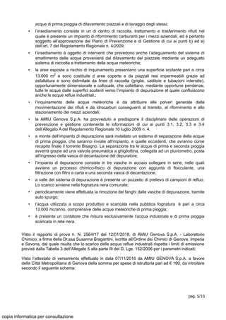 acque di prima pioggia di dilavamento piazzali e di lavaggio degli stessi;
• l’insediamento consiste in un di centro di raccolta, trattamento e trasferimento rifiuti nel
quale è presente un impianto di rifornimento carburanti per i mezzi aziendali, ed è pertanto
soggetto all’approvazione del Piano di Prevenzione e di Gestione di cui ai punti b) ed e)
dell’art. 7 del Regolamento Regionale n. 4/2009;
• l’insediamento è oggetto di interventi che prevedono anche l’adeguamento del sistema di
smaltimento delle acque provenienti dal dilavamento del piazzale mediante un adeguato
sistema di raccolta e trattamento delle acque meteoriche;
• le aree esposte a rischio di inquinamento presentano una superficie scolante pari a circa
13.000 m2 e sono costituite d aree coperte e da piazzali resi impermeabili grazie ad
asfaltatura e sono delimitate da linee di raccolta (griglie, caditoie e tubazioni interrate),
opportunamente dimensionate e collocate, che collettano, mediante opportune pendenze,
tutte le acque dalle superfici scolanti verso l’impianto di depurazione al quale confluiscono
anche le acque reflue industriali.;
• l’inquinamento delle acque meteoriche è da attribuire alle polveri generate dalla
movimentazione dei rifiuti e da idrocarburi conseguenti al transito, al rifornimento e allo
stazionamento dei mezzi aziendali;
• la AMIU Genova S.p.A. ha provveduto a predisporre il disciplinare delle operazioni di
prevenzione e gestione contenente le informazioni di cui ai punti 3.1, 3.2, 3.3 e 3.4
dell’Allegato A del Regolamento Regionale 10 luglio 2009 n. 4.
• a monte dell’impianto di depurazione sarà installato un sistema di separazione della acque
di prima pioggia, che saranno inviate all’impianto, e quelle eccedenti, che avranno come
recapito finale il torrente Bisagno. La separazione tra le acque di prima e seconda pioggia
avverrà grazie ad una valvola pneumatica a ghigliottina, collegata ad un pluviometro, posta
all’ingresso della vasca di decantazione del depuratore;
• l’impianto di depurazione consiste in tre vasche in acciaio collegare in serie, nelle quali
avviene un processo chimico-fisico di depurazione con aggiunta di flocculante, una
filtrazione con filtro a carta e una seconda vasca di decantazione;
• a valle del sistema di depurazione è presente un pozzetto di prelievo di campioni di refluo.
Lo scarico avviene nella fognatura nera comunale;
• periodicamente viene effettuata la rimozione del fanghi dalle vasche di depurazione, tramite
auto spurgo;
• l’acqua utilizzata a scopo produttivo e scaricata nella pubblica fognatura è pari a circa
13.000 mc/anno, comprensive delle acque meteoriche di prima pioggia;
• è presente un contatore che misura esclusivamente l’acqua industriale e di prima pioggia
scaricata in rete nera.
Visto il rapporto di prova n. N. 2564/17 del 12/01/2018, di AMIU Genova S.p.A. - Laboratorio
Chimico, a firma della Dr.ssa Susanna Bragantini, iscritta all’Ordine dei Chimici di Genova, Imperia
e Savona, dal quale risulta che lo scarico delle acque reflue industriali rispetta i limiti di emissione
previsti dalla Tabella 3 dell’Allegato 5 alla parte III del D. Lgs. 152/2006 per i parametri indicati;
Visto l’attestato di versamento effettuato in data 07/11/2016 da AMIU GENOVA S.p.A. a favore
della Città Metropolitana di Genova della somma per spese di istruttoria pari ad € 180, da introitare
secondo il seguente schema:
pag. 5/10
copia informatica per consultazione
 