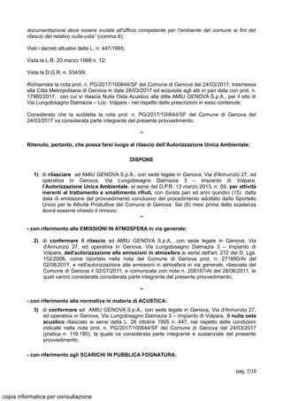 documentazione deve essere inviata all'ufficio competente per l'ambiente del comune ai fini del
rilascio del relativo nulla-osta” (comma 6);
Visti i decreti attuativi della L. n. 447/1995;
Vista la L.R. 20 marzo 1998 n. 12;
Vista la D.G.R. n. 534/99;
Richiamata la nota prot. n. PG/2017/100644/SF del Comune di Genova del 24/03/2017, trasmessa
alla Città Metropolitana di Genova in data 28/03/2017 ed acquisita agli atti in pari data con prot. n.
17960/2017, con cui si rilascia Nulla Osta Acustico alla ditta AMIU GENOVA S.p.A., per il sito di
Via Lungobisagno Dalmazia – Loc. Volpara - nel rispetto delle prescrizioni in esso contenute;
Considerato che la suddetta la nota prot. n. PG/2017/100644/SF del Comune di Genova del
24/03/2017 va considerata parte integrante del presente provvedimento;
~
Ritenuto, pertanto, che possa farsi luogo al rilascio dell’Autorizzazione Unica Ambientale;
DISPONE
1) di rilasciare ad AMIU GENOVA S.p.A., con sede legale in Genova, Via d'Annunzio 27, ed
operativa in Genova, Via Lungobisagno Dalmazia 3 – Impianto di Volpara,
l’Autorizzazione Unica Ambientale, ai sensi del D.P.R. 13 marzo 2013, n. 59, per attività
inerenti al trattamento e smaltimento rifiuti, con durata pari ad anni quindici (15) dalla
data di emissione del provvedimento conclusivo del procedimento adottato dallo Sportello
Unico per le Attività Produttive del Comune di Genova. Sei (6) mesi prima della scadenza
dovrà esserne chiesto il rinnovo;
~
- con riferimento alle EMISSIONI IN ATMOSFERA in via generale:
2) di confermare il rilascio ad AMIU GENOVA S.p.A., con sede legale in Genova, Via
d'Annunzio 27, ed operativa in Genova, Via Lungobisagno Dalmazia 3 – Impianto di
Volpara, dell'autorizzazione alle emissioni in atmosfera ai sensi dell'art. 272 del D. Lgs.
152/2006, come riportato nella nota del Comune di Genova prot. n. 271880/At del
02/08/2017, e nell'autorizzazione alle emissioni in atmosfera in via generale, rilasciata del
Comune di Genova il 02/07/2011, e comunicata con nota n. 208187/At del 28/06/2011, le
quali vanno considerate considerata parte integrante del presente provvedimento;
~
- con riferimento alla normativa in materia di ACUSTICA:
3) di confermare ad AMIU GENOVA S.p.A., con sede legale in Genova, Via d'Annunzio 27,
ed operativa in Genova, Via Lungobisagno Dalmazia 3 – Impianto di Volpara, il nulla osta
acustico rilasciato ai sensi della L. 26 ottobre 1995 n. 447, nel rispetto delle condizioni
indicate nella nota prot. n. PG/2017/100644/SF del Comune di Genova del 24/03/2017
(pratica n. 119.180), la quale va considerata parte integrante e sostanziale del presente
provvedimento;
- con riferimento agli SCARICHI IN PUBBLICA FOGNATURA:
pag. 7/10
copia informatica per consultazione
 