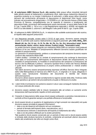 4) di autorizzare AMIU Genova S.p.A. allo scarico delle acque reflue industriali derivanti
dalle attività inerenti al trattamento e smaltimento rifiuti, delle acque meteoriche dilavanti la
superficie scolante su cui insiste il distributore di carburanti, e delle acque reflue industriali
derivanti dal conferimento all’impianto di depurazione di determinati rifiuti liquidi, come
indicato nel provvedimento dirigenziale n. 5112/2009 e s.m. del Servizio Acqua e Rifiuti della
Provincia di Genova, compatibilmente con le capacità di ricezione e smaltimento del
depuratore finale, provenienti dall’insediamento sopra menzionato, ai sensi della Parte III del
D. Lgs. 3 aprile 2006, n. 152 e s.m.i. e del Regolamento regionale n. 4/2009, nel rispetto dei
limiti di cui alla tabella 3, colonna II, dell’Allegato 5 alla parte III del D. Lgs. 3 aprile 2006;
5) di sottoporre la AMIU GENOVA S.p.A., in relazione alle suddette autorizzazioni allo scarico,
al rispetto delle seguenti prescrizioni:
a) con frequenza annuale, ovvero entro il 31/12 di ogni anno, dovranno essere eseguite
analisi di controllo sullo scarico relativamente ai seguenti parametri: pH, COD, BOD5, SST,
Metalli (Al, As, Cd, Cr tot., Cr VI, Fe, Mn, Ni, Pb, Cu, Sn, Zn), Idrocarburi totali, Azoto
ammoniacale, Azoto, nitrico, Azoto nitroso, Fosforo totale, Tensioattivi totali.
Le analisi dovranno essere eseguite con metodiche IRSA-CNR sui campioni medi prelevati
nell’arco di tre ore. Modalità di campionamento differenti dovranno essere giustificate nel
verbale di campionamento.
Le operazioni di campionamento, prelievo e conservazione del campione dovranno essere
conformi alle metodiche IRSA-CNR.
I referti analitici - corredati da un verbale di campionamento che contenga la descrizione
dello stato di funzionamento dell’impianto di depurazione all’atto del campionamento, le
modalità di campionamento, la modalità di conservazione del campione e l’indicazione del
tecnico che ha effettuato il prelievo - dovranno riportare firma e timbro del Tecnico Abilitato
il quale dovrà indicare l’appartenenza al proprio ordine professionale e i metodi analitici
utilizzati;
Tali referti dovranno essere tempestivamente trasmessi all’Ufficio Servizio Idrico Integrato
della Città Metropolitana di Genova ed a IRETI S.p.A., in originale o in copia, allegando in
questo caso riproduzione fotostatica del documento di identità del titolare
dell’autorizzazione.
Dovranno altresì essere riportati correttamente la ragione sociale della ditta, l'indirizzo della
sede operativa e gli estremi del provvedimento al quale si riferiscono le analisi.
b) i valori limite di emissione non potranno essere in alcun caso conseguiti mediante diluizione
con acque prelevate allo scopo;
c) dovranno essere adottate tutte le misure necessarie atte ad evitare un aumento anche
temporaneo dell’inquinamento rispetto ai limiti autorizzati;
d) l’impianto di depurazione delle acque dovrà essere sottoposto a periodica manutenzione e
controllo al fine di garantire sempre una perfetta efficienza e funzionalità;
e) dovrà essere tenuto un quaderno di registrazione (a fogli numerati non staccabili) nel quale
dovranno essere annotate le seguenti informazioni:
• data e ora dei disservizi all’impianto nel suo complesso;
• periodi di fermata dell’impianto (ferie, manutenzione, ecc.);
• manutenzione ordinarie e straordinarie all’impianto di trattamento dei reflui;
• data e ora dei prelievi effettuati per le analisi periodiche;
Tale quaderno dovrà essere conservato per un periodo di dieci anni e dovrà essere esibito
a richiesta delle strutture tecniche di controllo, unitamente ad eventuali ulteriori documenti
relativi allo smaltimento dei reflui e/o fanghi come rifiuti;
pag. 8/10
copia informatica per consultazione
 