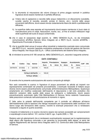 f) lo strumento di misurazione dei volumi d’acqua di prima pioggia scaricati in pubblica
fognatura dovrà essere mantenuto in perfetta efficienza;
g) l’intera rete di captazione e raccolta delle acque meteoriche e di dilavamento (canalette,
cunette vasche di raccolta, pozzetti, pompe di rilancio, etc.), nonché delle acque
provenienti dall'officina, dovrà essere tenuta costantemente libera da detriti e perfettamente
efficiente;
h) la superficie delle aree esposte ad inquinamento dovrà essere mantenuta in buon stato di
manutenzione priva di crepe, fessurazioni, buche, ecc., al fine di evitare infiltrazioni negli
strati superficiali del suolo di acque contaminate;
6) che in caso di cessazione degli scarichi, la AMIU GENOVA S.p.A., ne dia immediata
comunicazione all’Ufficio Servizio Idrico Integrato ed a IRETI S.p.A. nonché all’ARPAL -
Dipartimento Provinciale di Genova;
7) che le quantità totali annue di acque reflue industriali e meteoriche scaricate siano comunicate
alla IRETI S.p.A., secondo l’apposita modulistica predisposta e fornita dal gestore del Servizio
Idrico Integrato, Iren Acqua Gas S.p.A. - Ufficio coordinamento del Sistema Idrico Integrato;
8) di introitare la somma di € 180 versati da AMIU GENOVA S.p.A., secondo il seguente schema:
DATI CONTABILI
S/E Codice Cap. Azione
Importo Prenotazione Impegno Accertamento
CUP CIG
Euro N. Anno N. Anno N. Anno
ENTRATA 3010002 0 3003786 + 180,00 120 2016
Note:
TOTALE ENTRATE: + 180,00
TOTALE SPESE: -
Si avverte che la presente autorizzazione allo scarico comporta gli obblighi:
Non sarà consentito lo scarico in fognatura di acque provenienti da attività ed impianti non
espressamente contemplati nel presente provvedimento. L’eventuale necessità di trattare acque
diverse dovrà essere preventivamente comunicata all’Amministrazione Metropolitana. Qualunque
ampliamento e/o modifica sostanziale dell’impianto di depurazione o del ciclo produttivo che
determini variazioni della qualità delle acque da sottoporre a trattamento, dovrà essere
preventivamente autorizzato dalla Città Metropolitana di Genova, fermo restando l’osservanza
delle prescrizioni contenute nell’autorizzazione al momento in vigore;
E’ fatta salva la potestà dell’Autorità competente per il controllo ad effettuare all’interno
dell’insediamento tutte le ispezioni che ritenga necessarie per l’accertamento delle condizioni che
danno luogo alla formazione dello scarico, nonché le eventuali prescrizioni che si rendessero
necessarie a seguito di quanto accertato;
L’impianto di trattamento e lo scarico dovranno essere resi sempre accessibili per campionamenti
e sopralluoghi ai sensi dell’art. 101, comma 3 del D. Lgs. 3 aprile 2006, n. 152;
Restano salvi gli adempimenti che si rendessero eventualmente necessari per la regolarizzazione
degli allacci alla fognatura comunale e per garantire la funzionalità della stessa, ai sensi del
vigente Regolamento del Servizio Idrico Integrato dell’A.T.O. Centro-Est della Città Metropolitana
di Genova.
pag. 9/10
copia informatica per consultazione
 