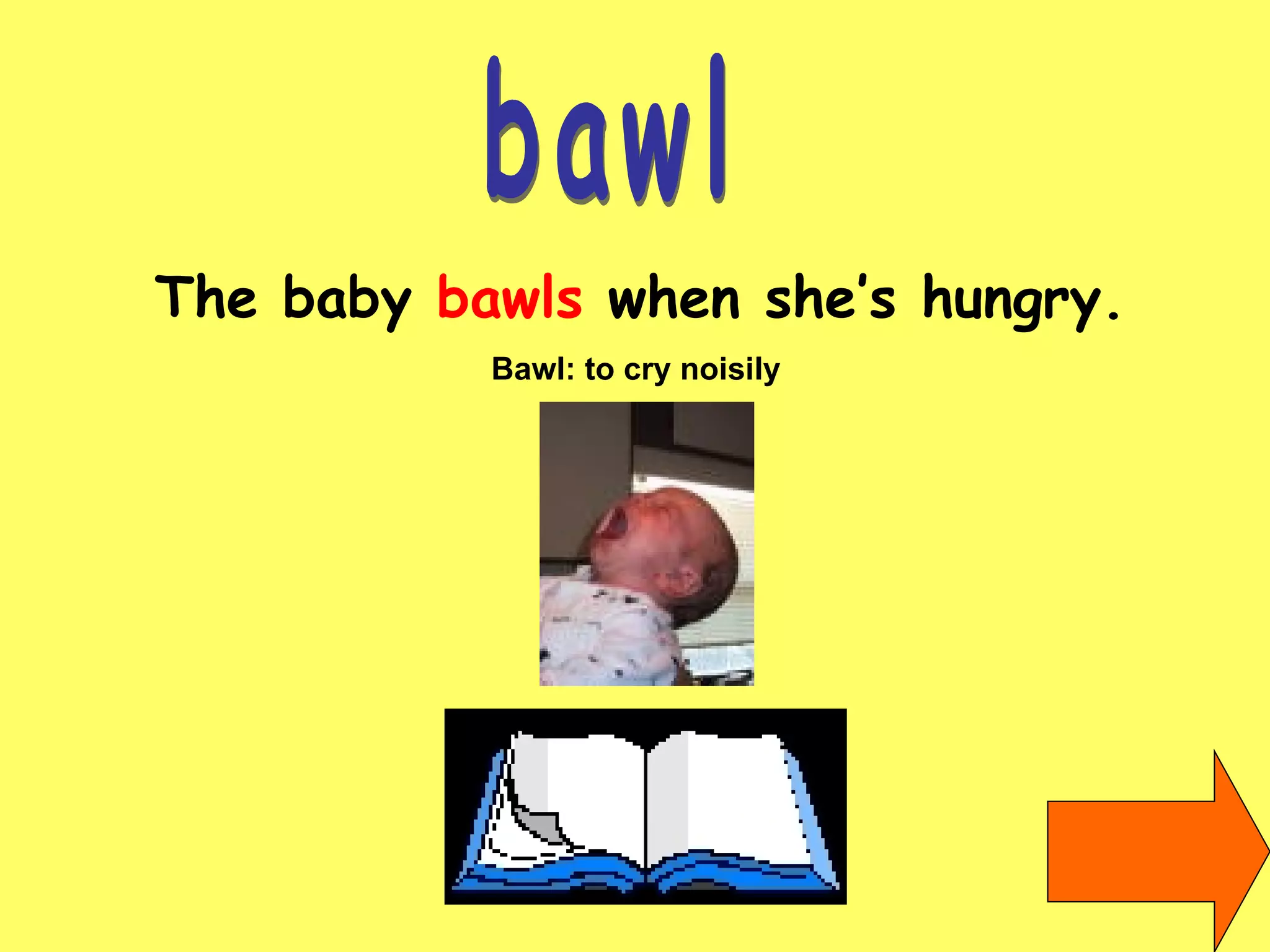 bawl The baby  bawls  when she’s hungry. Bawl: to cry noisily   