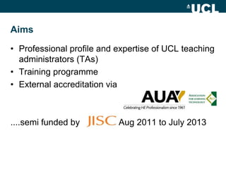 Aims

• Professional profile and expertise of UCL teaching
  administrators (TAs)
• Training programme
• External accredit...