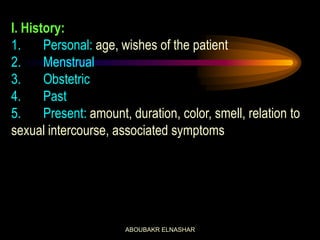 I. History:
1. Personal: age, wishes of the patient
2. Menstrual
3. Obstetric
4. Past
5. Present: amount, duration, color, smell, relation to
sexual intercourse, associated symptoms
ABOUBAKR ELNASHAR
 
