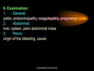 II. Examination:
1. General:
pallor, endocrinopathy, coagulopathy, pregnancy
2. Abdominal:
liver, spleen, pelvi abdominal mass
3. Pelvic:
origin of the bleeding, cause
ABOUBAKR ELNASHAR
 
