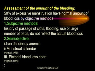 Assessment of the amount of the bleeding:
50% of excessive menstruation have normal amount of
blood loss by objective methods
1.Subjective methods:
history of passage of clots, flooding, use of large
number of pads, do not reflect the actual blood loss
2.Semiobjective:
i.Iron deficiency anemia
ii.Menstrual calendar
(August,1996)
III. Pictorial blood loss chart
(Higham,1990)
:
ABOUBAKR ELNASHAR
 