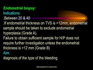 Endometrial biopsy:
Indications:
.Between 20 & 40
.If endometrial thickness on TVS is >12mm, endometrial
sample should be taken to exclude endometrial
hyperplasia (Grade A).
Failure to obtain sufficient sample for H/P does not
require further investigation unless the endometrial
thickness is >12 mm (Grade B)
Aim:
diagnosis of the type of the bleeding
ABOUBAKR ELNASHAR
 
