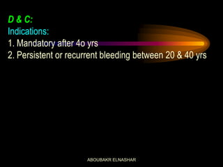 D & C:
Indications:
1. Mandatory after 4o yrs
2. Persistent or recurrent bleeding between 20 & 40 yrs
ABOUBAKR ELNASHAR
 