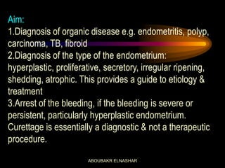 Aim:
1.Diagnosis of organic disease e.g. endometritis, polyp,
carcinoma, TB, fibroid
2.Diagnosis of the type of the endometrium:
hyperplastic, proliferative, secretory, irregular ripening,
shedding, atrophic. This provides a guide to etiology &
treatment
3.Arrest of the bleeding, if the bleeding is severe or
persistent, particularly hyperplastic endometrium.
Curettage is essentially a diagnostic & not a therapeutic
procedure.
ABOUBAKR ELNASHAR
 