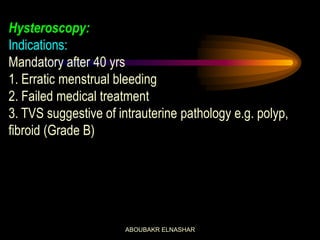 Hysteroscopy:
Indications:
Mandatory after 40 yrs
1. Erratic menstrual bleeding
2. Failed medical treatment
3. TVS suggestive of intrauterine pathology e.g. polyp,
fibroid (Grade B)
ABOUBAKR ELNASHAR
 