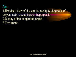 Aim:
1.Excellent view of the uterine cavity & diagnosis of
polyps, submucous fibroid, hyperplasia.
2.Biopsy of the suspected areas
3.Treatment
ABOUBAKR ELNASHAR
 