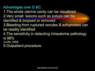 Advantages over D &C
1.The whole uterine cavity can be visualized
2.Very small lesions such as polyps can be
identified & biopsed or removed
3.Bleeding from ruptured venules & echymoses can
be readily identified
4.The sensitivity in detecting intrauterine pathology
is 98%
(Loffer,1989)
5.Outpatient procedure
ABOUBAKR ELNASHAR
 