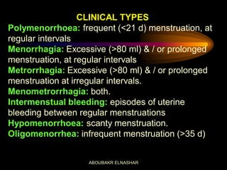CLINICAL TYPES
Polymenorrhoea: frequent (<21 d) menstruation, at
regular intervals
Menorrhagia: Excessive (>80 ml) & / or prolonged
menstruation, at regular intervals
Metrorrhagia: Excessive (>80 ml) & / or prolonged
menstruation at irregular intervals.
Menometrorrhagia: both.
Intermenstual bleeding: episodes of uterine
bleeding between regular menstruations
Hypomenorrhoea: scanty menstruation.
Oligomenorrhea: infrequent menstruation (>35 d)
ABOUBAKR ELNASHAR
 