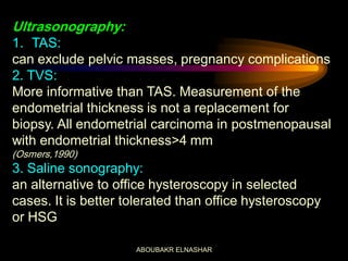 Ultrasonography:
1. TAS:
can exclude pelvic masses, pregnancy complications
2. TVS:
More informative than TAS. Measurement of the
endometrial thickness is not a replacement for
biopsy. All endometrial carcinoma in postmenopausal
with endometrial thickness>4 mm
(Osmers,1990)
3. Saline sonography:
an alternative to office hysteroscopy in selected
cases. It is better tolerated than office hysteroscopy
or HSG
ABOUBAKR ELNASHAR
 