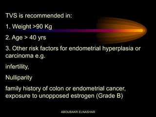 TVS is recommended in:
1. Weight >90 Kg
2. Age > 40 yrs
3. Other risk factors for endometrial hyperplasia or
carcinoma e.g.
infertility,
Nulliparity
family history of colon or endometrial cancer,
exposure to unopposed estrogen (Grade B)
ABOUBAKR ELNASHAR
 