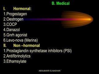 B. Medical
I. Hormonal:
1.Progestagen
2.Oestrogen
3.COCP
4.Danazol
5.Gnrh agonist
6.Levo-nova (Merina)
II. Non –hormonal
1.Prostaglandin synthetase inhibitors (PSI)
2.Antifibrinolytics
3.Ethamsylate
ABOUBAKR ELNASHAR
 