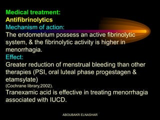 Medical treatment:
Antifibrinolytics
Mechanism of action:
The endometrium possess an active fibrinolytic
system, & the fibrinolytic activity is higher in
menorrhagia.
Effect:
Greater reduction of menstrual bleeding than other
therapies (PSI, oral luteal phase progestagen &
etamsylate)
(Cochrane library,2002).
Tranexamic acid is effective in treating menorrhagia
associated with IUCD.
ABOUBAKR ELNASHAR
 