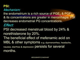 PSI:
Mechanism;
the endometrium is a rich source of PGE2 & PGF2œ
& its concentrations are greater in menorrhagia. PSI
decreases endometrial PG concentrations.
Effect:
PSI decreased menstrual blood by 24% &
norethisterone by 20%.
The beneficial effect of mefenamic acid on
MBL & other symptoms e.g. dysmenorrhea, headache,
nausea, diarrhea & depression persists for several
months.
ABOUBAKR ELNASHAR
 
