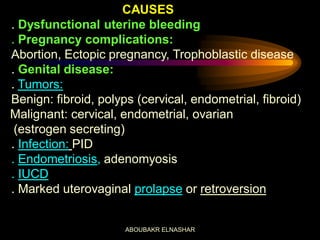 CAUSES
. Dysfunctional uterine bleeding
. Pregnancy complications:
Abortion, Ectopic pregnancy, Trophoblastic disease
. Genital disease:
. Tumors:
Benign: fibroid, polyps (cervical, endometrial, fibroid)
Malignant: cervical, endometrial, ovarian
(estrogen secreting)
. Infection: PID
. Endometriosis, adenomyosis
. IUCD
. Marked uterovaginal prolapse or retroversion
ABOUBAKR ELNASHAR
 
