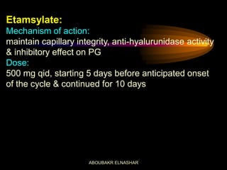 Etamsylate:
Mechanism of action:
maintain capillary integrity, anti-hyalurunidase activity
& inhibitory effect on PG
Dose:
500 mg qid, starting 5 days before anticipated onset
of the cycle & continued for 10 days
ABOUBAKR ELNASHAR
 