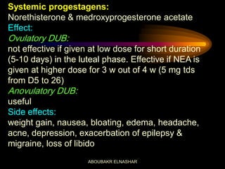 Systemic progestagens:
Norethisterone & medroxyprogesterone acetate
Effect:
Ovulatory DUB:
not effective if given at low dose for short duration
(5-10 days) in the luteal phase. Effective if NEA is
given at higher dose for 3 w out of 4 w (5 mg tds
from D5 to 26)
Anovulatory DUB:
useful
Side effects:
weight gain, nausea, bloating, edema, headache,
acne, depression, exacerbation of epilepsy &
migraine, loss of libido
ABOUBAKR ELNASHAR
 